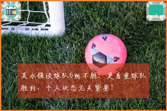 吴永强谈球队6轮不胜：更看重球队胜利，个人状态无关紧要！