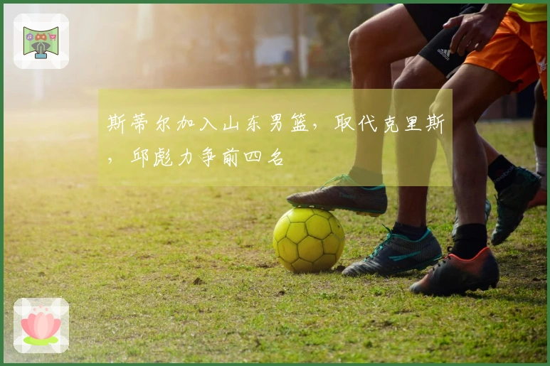 斯蒂尔加入山东男篮，取代克里斯，邱彪力争前四名